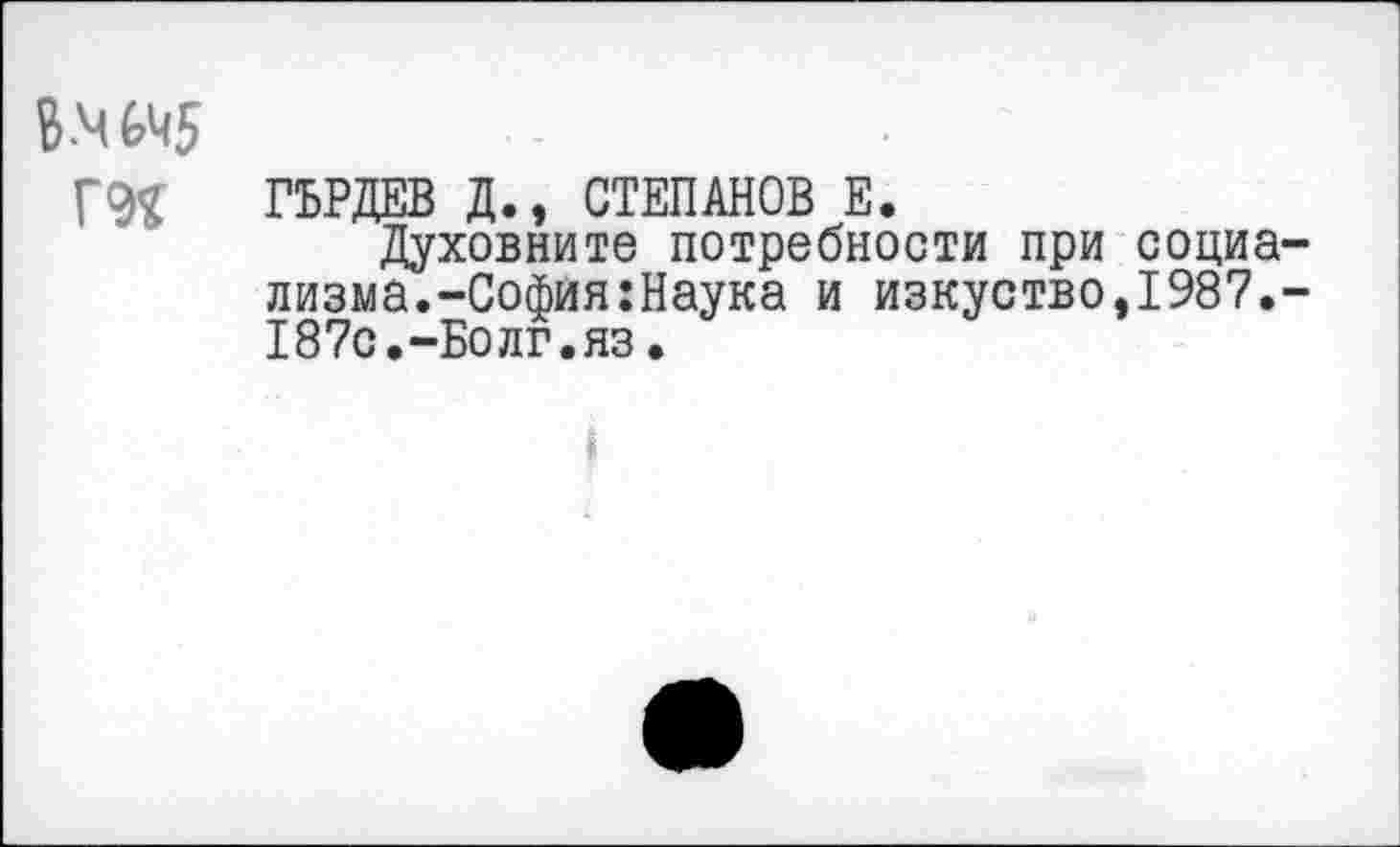 ﻿В.ЧЙ5
Г9Я ГЬРДЕВ Д., СТЕПАНОВ Е.
Духовните потребности при социализма.-София :Наука и изкуство,1987.-187с.-Болг.яз.
I